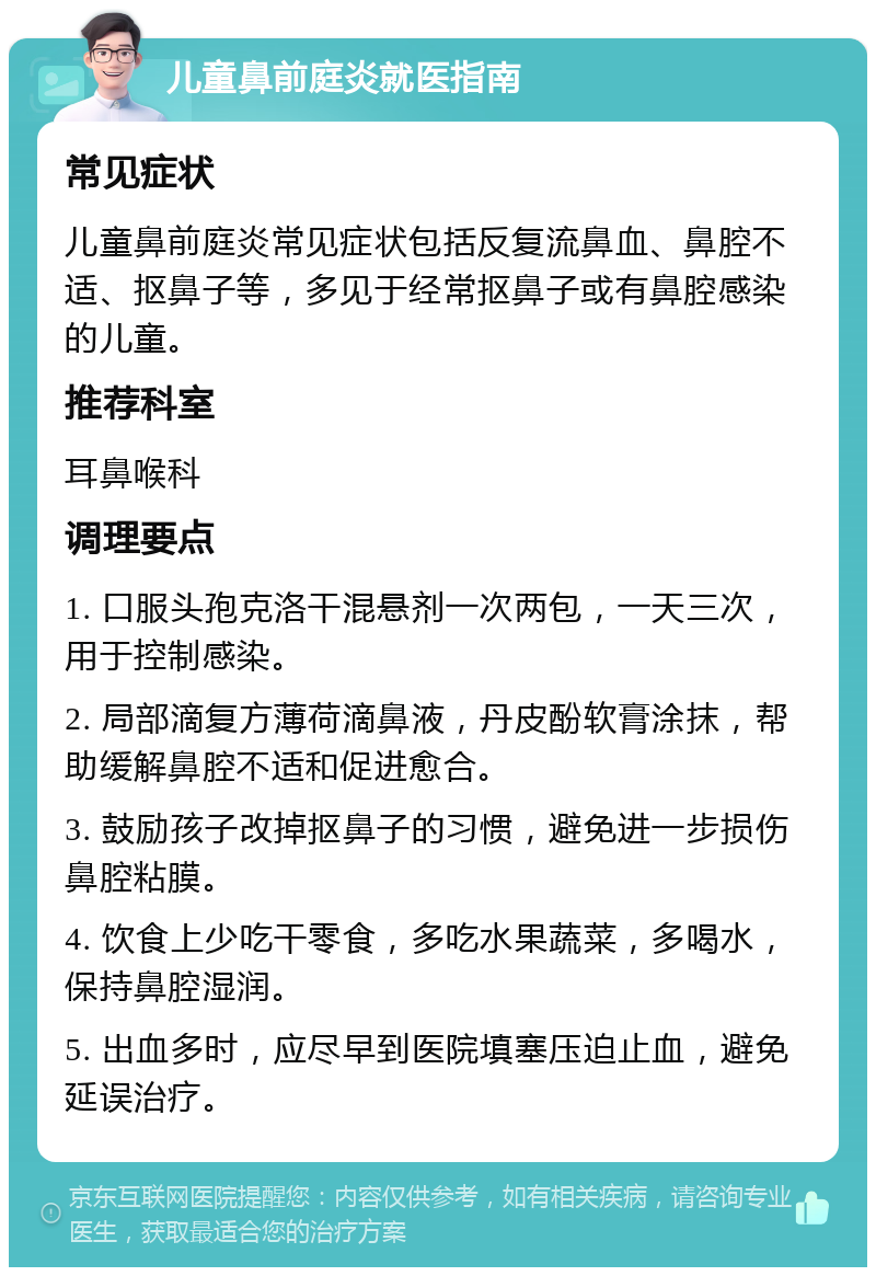 儿童鼻前庭炎就医指南 常见症状 儿童鼻前庭炎常见症状包括反复流鼻血、鼻腔不适、抠鼻子等，多见于经常抠鼻子或有鼻腔感染的儿童。 推荐科室 耳鼻喉科 调理要点 1. 口服头孢克洛干混悬剂一次两包，一天三次，用于控制感染。 2. 局部滴复方薄荷滴鼻液，丹皮酚软膏涂抹，帮助缓解鼻腔不适和促进愈合。 3. 鼓励孩子改掉抠鼻子的习惯，避免进一步损伤鼻腔粘膜。 4. 饮食上少吃干零食，多吃水果蔬菜，多喝水，保持鼻腔湿润。 5. 出血多时，应尽早到医院填塞压迫止血，避免延误治疗。