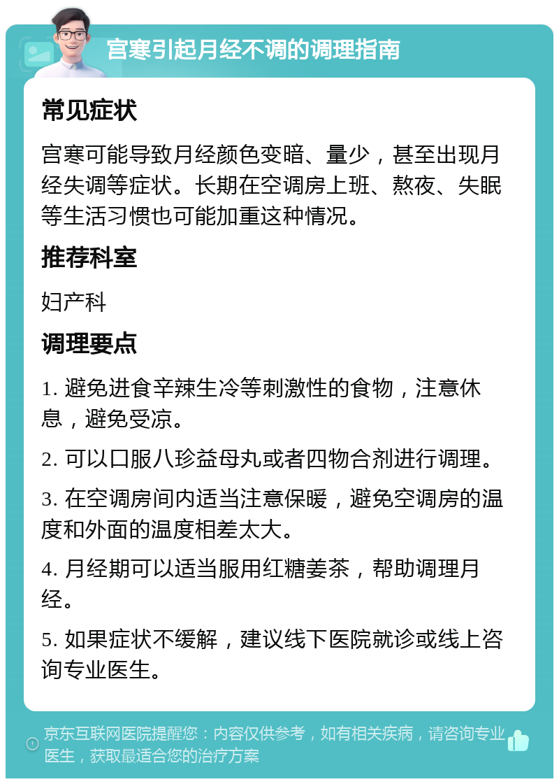 宫寒引起月经不调的调理指南 常见症状 宫寒可能导致月经颜色变暗、量少，甚至出现月经失调等症状。长期在空调房上班、熬夜、失眠等生活习惯也可能加重这种情况。 推荐科室 妇产科 调理要点 1. 避免进食辛辣生冷等刺激性的食物，注意休息，避免受凉。 2. 可以口服八珍益母丸或者四物合剂进行调理。 3. 在空调房间内适当注意保暖，避免空调房的温度和外面的温度相差太大。 4. 月经期可以适当服用红糖姜茶，帮助调理月经。 5. 如果症状不缓解，建议线下医院就诊或线上咨询专业医生。