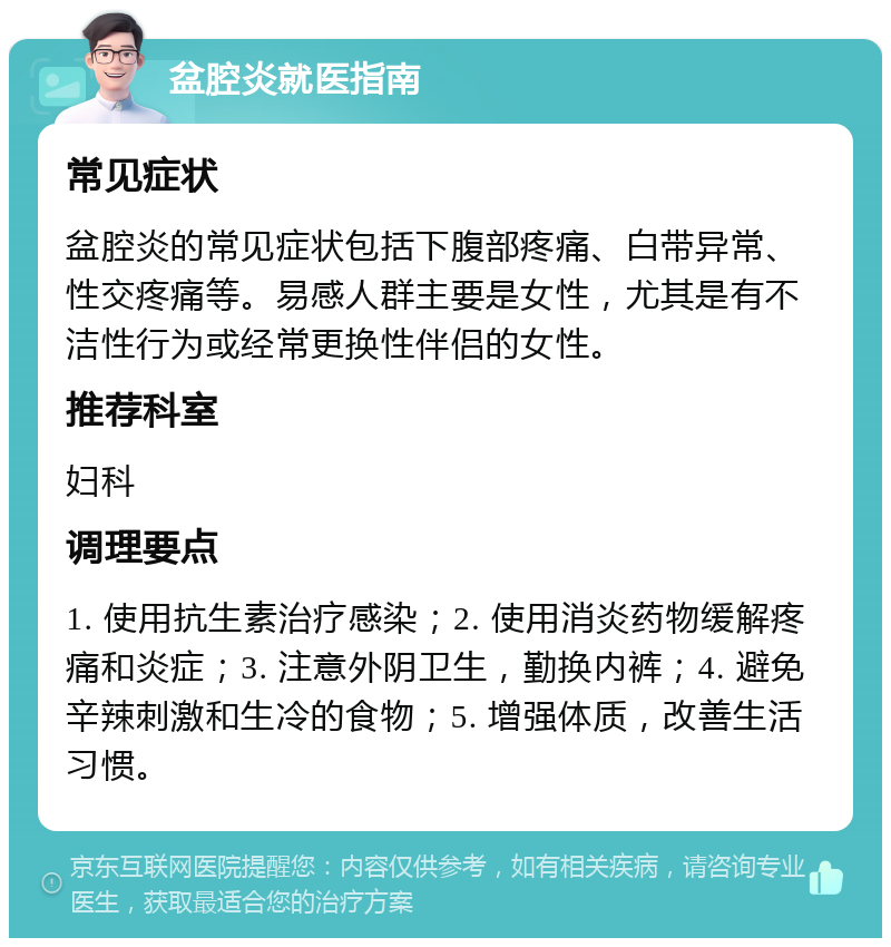 盆腔炎就医指南 常见症状 盆腔炎的常见症状包括下腹部疼痛、白带异常、性交疼痛等。易感人群主要是女性，尤其是有不洁性行为或经常更换性伴侣的女性。 推荐科室 妇科 调理要点 1. 使用抗生素治疗感染；2. 使用消炎药物缓解疼痛和炎症；3. 注意外阴卫生，勤换内裤；4. 避免辛辣刺激和生冷的食物；5. 增强体质，改善生活习惯。