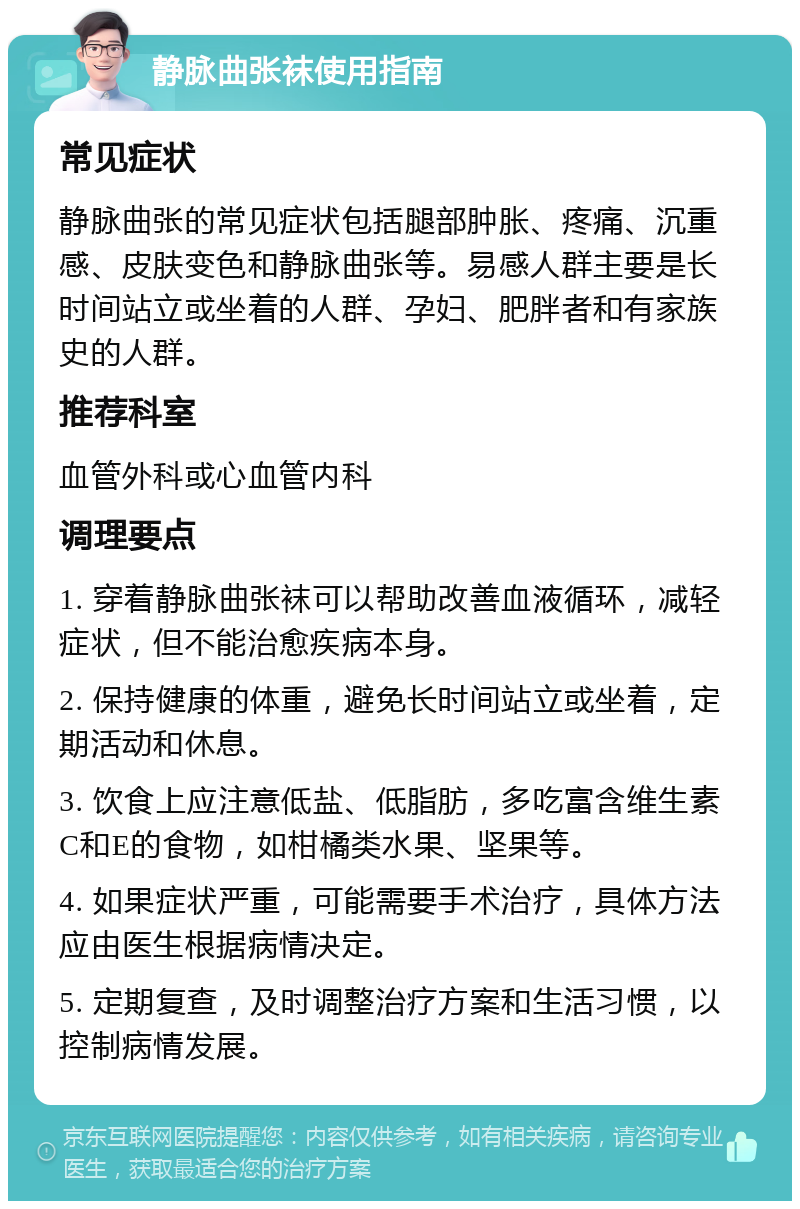 静脉曲张袜使用指南 常见症状 静脉曲张的常见症状包括腿部肿胀、疼痛、沉重感、皮肤变色和静脉曲张等。易感人群主要是长时间站立或坐着的人群、孕妇、肥胖者和有家族史的人群。 推荐科室 血管外科或心血管内科 调理要点 1. 穿着静脉曲张袜可以帮助改善血液循环，减轻症状，但不能治愈疾病本身。 2. 保持健康的体重，避免长时间站立或坐着，定期活动和休息。 3. 饮食上应注意低盐、低脂肪，多吃富含维生素C和E的食物，如柑橘类水果、坚果等。 4. 如果症状严重，可能需要手术治疗，具体方法应由医生根据病情决定。 5. 定期复查，及时调整治疗方案和生活习惯，以控制病情发展。