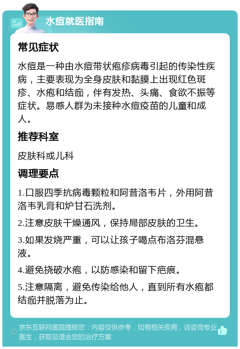 水痘就医指南 常见症状 水痘是一种由水痘带状疱疹病毒引起的传染性疾病，主要表现为全身皮肤和黏膜上出现红色斑疹、水疱和结痂，伴有发热、头痛、食欲不振等症状。易感人群为未接种水痘疫苗的儿童和成人。 推荐科室 皮肤科或儿科 调理要点 1.口服四季抗病毒颗粒和阿昔洛韦片，外用阿昔洛韦乳膏和炉甘石洗剂。 2.注意皮肤干燥通风，保持局部皮肤的卫生。 3.如果发烧严重，可以让孩子喝点布洛芬混悬液。 4.避免挠破水疱，以防感染和留下疤痕。 5.注意隔离，避免传染给他人，直到所有水疱都结痂并脱落为止。