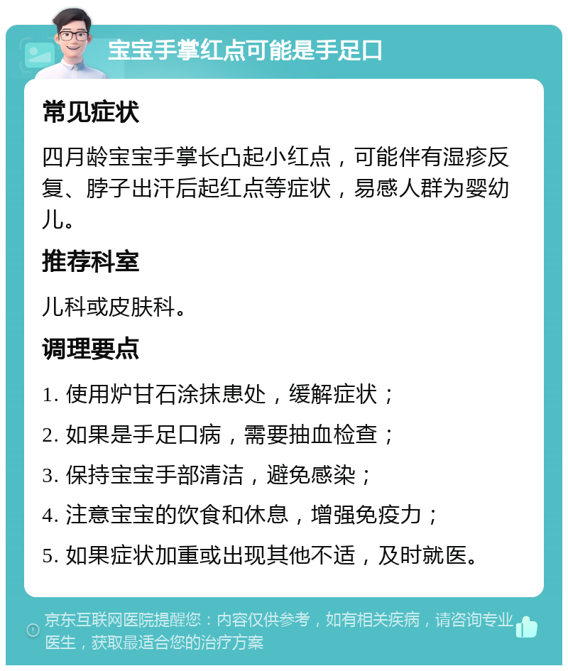 宝宝手掌红点可能是手足口 常见症状 四月龄宝宝手掌长凸起小红点，可能伴有湿疹反复、脖子出汗后起红点等症状，易感人群为婴幼儿。 推荐科室 儿科或皮肤科。 调理要点 1. 使用炉甘石涂抹患处，缓解症状； 2. 如果是手足口病，需要抽血检查； 3. 保持宝宝手部清洁，避免感染； 4. 注意宝宝的饮食和休息，增强免疫力； 5. 如果症状加重或出现其他不适，及时就医。