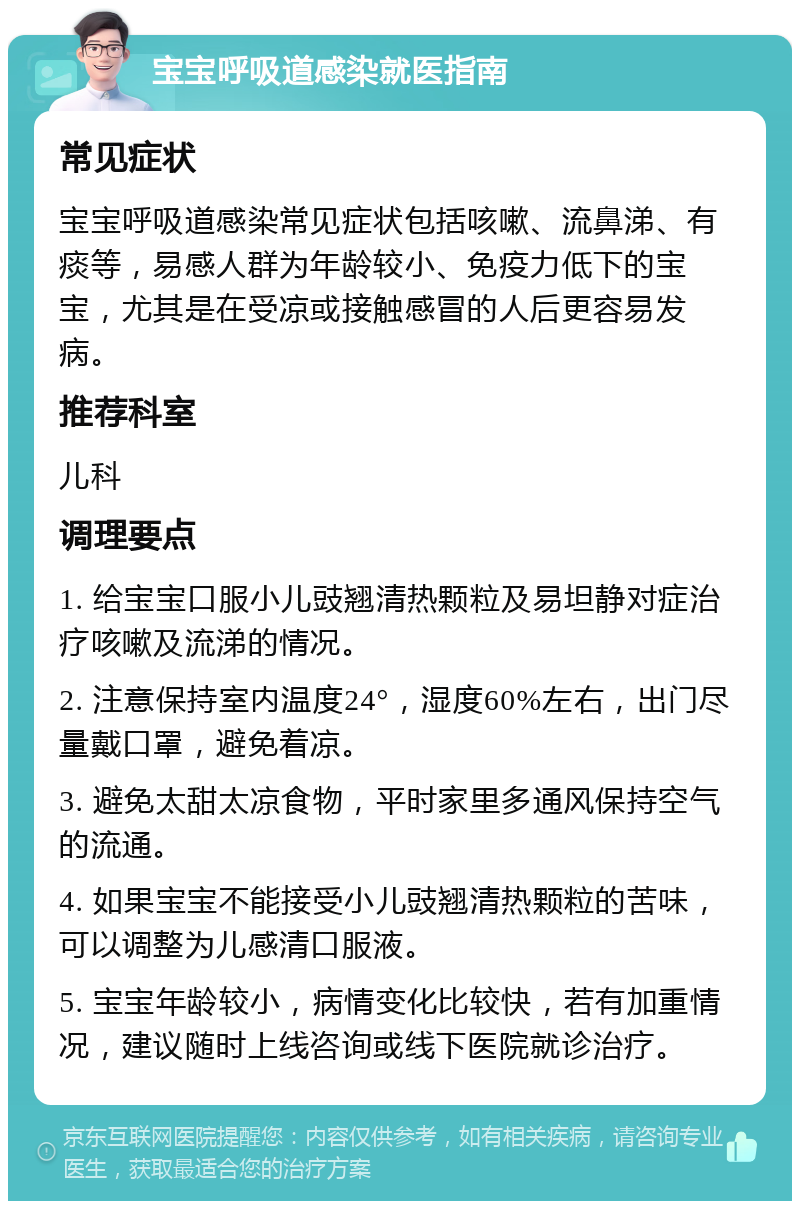 宝宝呼吸道感染就医指南 常见症状 宝宝呼吸道感染常见症状包括咳嗽、流鼻涕、有痰等，易感人群为年龄较小、免疫力低下的宝宝，尤其是在受凉或接触感冒的人后更容易发病。 推荐科室 儿科 调理要点 1. 给宝宝口服小儿豉翘清热颗粒及易坦静对症治疗咳嗽及流涕的情况。 2. 注意保持室内温度24°，湿度60%左右，出门尽量戴口罩，避免着凉。 3. 避免太甜太凉食物，平时家里多通风保持空气的流通。 4. 如果宝宝不能接受小儿豉翘清热颗粒的苦味，可以调整为儿感清口服液。 5. 宝宝年龄较小，病情变化比较快，若有加重情况，建议随时上线咨询或线下医院就诊治疗。