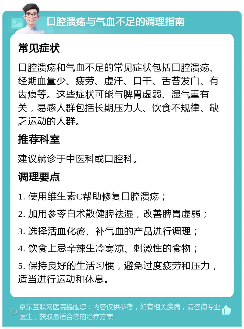 口腔溃疡与气血不足的调理指南 常见症状 口腔溃疡和气血不足的常见症状包括口腔溃疡、经期血量少、疲劳、虚汗、口干、舌苔发白、有齿痕等。这些症状可能与脾胃虚弱、湿气重有关，易感人群包括长期压力大、饮食不规律、缺乏运动的人群。 推荐科室 建议就诊于中医科或口腔科。 调理要点 1. 使用维生素C帮助修复口腔溃疡； 2. 加用参苓白术散健脾祛湿，改善脾胃虚弱； 3. 选择活血化瘀、补气血的产品进行调理； 4. 饮食上忌辛辣生冷寒凉、刺激性的食物； 5. 保持良好的生活习惯，避免过度疲劳和压力，适当进行运动和休息。