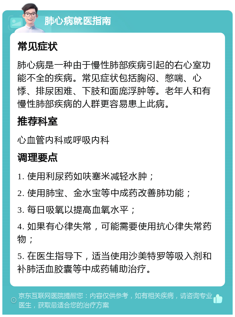 肺心病就医指南 常见症状 肺心病是一种由于慢性肺部疾病引起的右心室功能不全的疾病。常见症状包括胸闷、憋喘、心悸、排尿困难、下肢和面庞浮肿等。老年人和有慢性肺部疾病的人群更容易患上此病。 推荐科室 心血管内科或呼吸内科 调理要点 1. 使用利尿药如呋塞米减轻水肿； 2. 使用肺宝、金水宝等中成药改善肺功能； 3. 每日吸氧以提高血氧水平； 4. 如果有心律失常，可能需要使用抗心律失常药物； 5. 在医生指导下，适当使用沙美特罗等吸入剂和补肺活血胶囊等中成药辅助治疗。