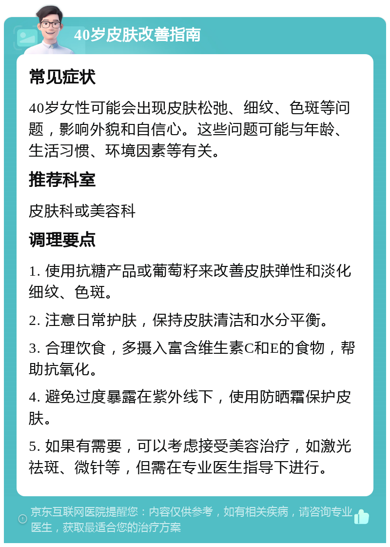 40岁皮肤改善指南 常见症状 40岁女性可能会出现皮肤松弛、细纹、色斑等问题，影响外貌和自信心。这些问题可能与年龄、生活习惯、环境因素等有关。 推荐科室 皮肤科或美容科 调理要点 1. 使用抗糖产品或葡萄籽来改善皮肤弹性和淡化细纹、色斑。 2. 注意日常护肤，保持皮肤清洁和水分平衡。 3. 合理饮食，多摄入富含维生素C和E的食物，帮助抗氧化。 4. 避免过度暴露在紫外线下，使用防晒霜保护皮肤。 5. 如果有需要，可以考虑接受美容治疗，如激光祛斑、微针等，但需在专业医生指导下进行。