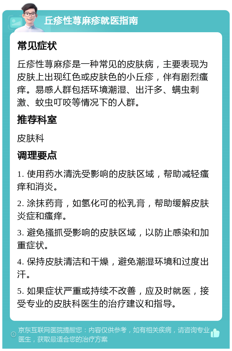 丘疹性荨麻疹就医指南 常见症状 丘疹性荨麻疹是一种常见的皮肤病，主要表现为皮肤上出现红色或皮肤色的小丘疹，伴有剧烈瘙痒。易感人群包括环境潮湿、出汗多、螨虫刺激、蚊虫叮咬等情况下的人群。 推荐科室 皮肤科 调理要点 1. 使用药水清洗受影响的皮肤区域，帮助减轻瘙痒和消炎。 2. 涂抹药膏，如氢化可的松乳膏，帮助缓解皮肤炎症和瘙痒。 3. 避免搔抓受影响的皮肤区域，以防止感染和加重症状。 4. 保持皮肤清洁和干燥，避免潮湿环境和过度出汗。 5. 如果症状严重或持续不改善，应及时就医，接受专业的皮肤科医生的治疗建议和指导。