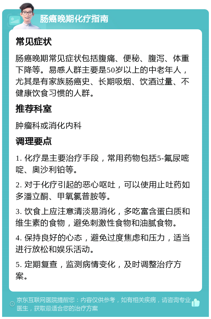 肠癌晚期化疗指南 常见症状 肠癌晚期常见症状包括腹痛、便秘、腹泻、体重下降等。易感人群主要是50岁以上的中老年人，尤其是有家族肠癌史、长期吸烟、饮酒过量、不健康饮食习惯的人群。 推荐科室 肿瘤科或消化内科 调理要点 1. 化疗是主要治疗手段，常用药物包括5-氟尿嘧啶、奥沙利铂等。 2. 对于化疗引起的恶心呕吐，可以使用止吐药如多潘立酮、甲氧氯普胺等。 3. 饮食上应注意清淡易消化，多吃富含蛋白质和维生素的食物，避免刺激性食物和油腻食物。 4. 保持良好的心态，避免过度焦虑和压力，适当进行放松和娱乐活动。 5. 定期复查，监测病情变化，及时调整治疗方案。