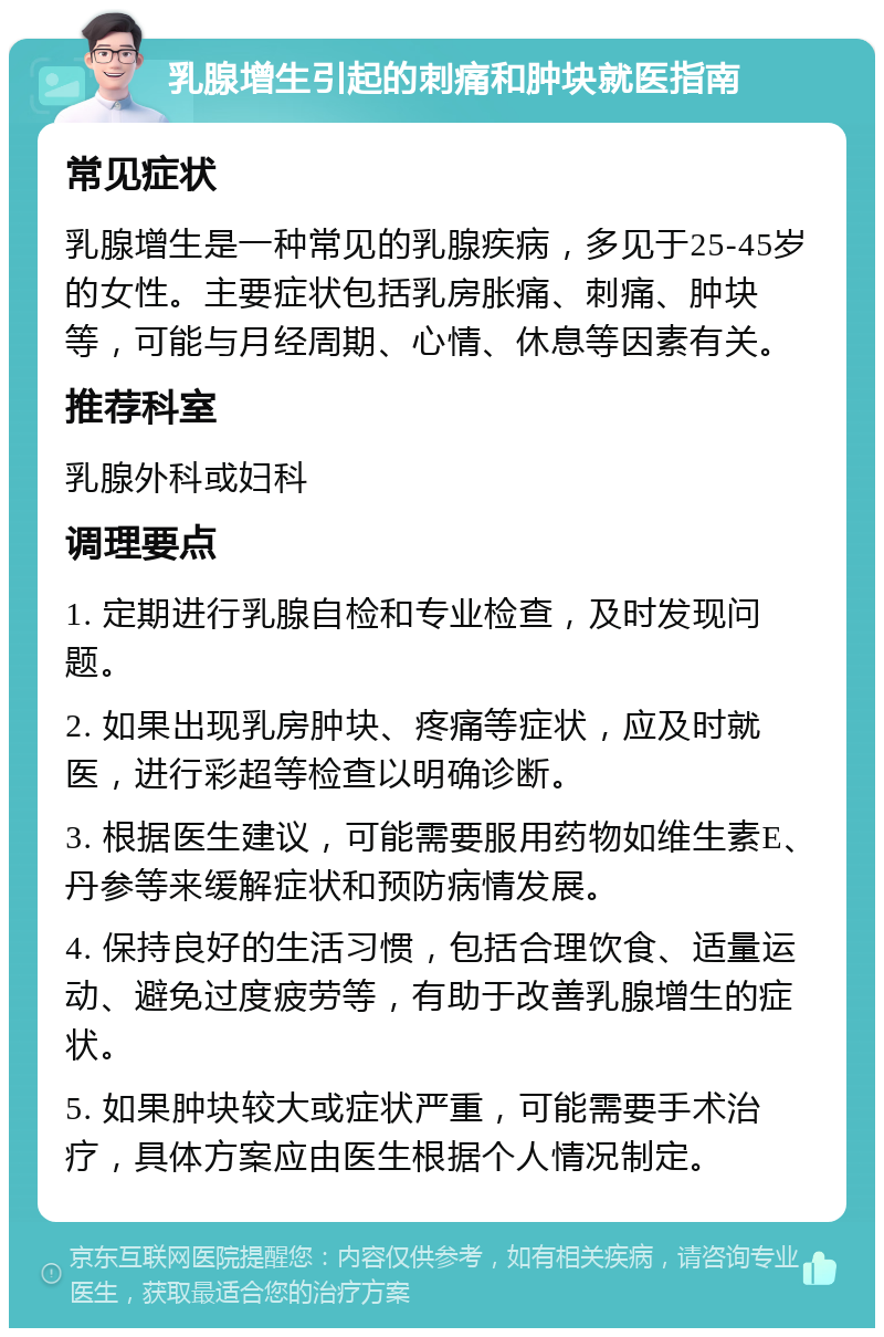 乳腺增生引起的刺痛和肿块就医指南 常见症状 乳腺增生是一种常见的乳腺疾病，多见于25-45岁的女性。主要症状包括乳房胀痛、刺痛、肿块等，可能与月经周期、心情、休息等因素有关。 推荐科室 乳腺外科或妇科 调理要点 1. 定期进行乳腺自检和专业检查，及时发现问题。 2. 如果出现乳房肿块、疼痛等症状，应及时就医，进行彩超等检查以明确诊断。 3. 根据医生建议，可能需要服用药物如维生素E、丹参等来缓解症状和预防病情发展。 4. 保持良好的生活习惯，包括合理饮食、适量运动、避免过度疲劳等，有助于改善乳腺增生的症状。 5. 如果肿块较大或症状严重，可能需要手术治疗，具体方案应由医生根据个人情况制定。