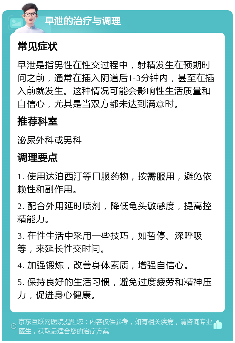 早泄的治疗与调理 常见症状 早泄是指男性在性交过程中，射精发生在预期时间之前，通常在插入阴道后1-3分钟内，甚至在插入前就发生。这种情况可能会影响性生活质量和自信心，尤其是当双方都未达到满意时。 推荐科室 泌尿外科或男科 调理要点 1. 使用达泊西汀等口服药物，按需服用，避免依赖性和副作用。 2. 配合外用延时喷剂，降低龟头敏感度，提高控精能力。 3. 在性生活中采用一些技巧，如暂停、深呼吸等，来延长性交时间。 4. 加强锻炼，改善身体素质，增强自信心。 5. 保持良好的生活习惯，避免过度疲劳和精神压力，促进身心健康。