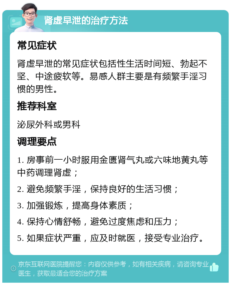 肾虚早泄的治疗方法 常见症状 肾虚早泄的常见症状包括性生活时间短、勃起不坚、中途疲软等。易感人群主要是有频繁手淫习惯的男性。 推荐科室 泌尿外科或男科 调理要点 1. 房事前一小时服用金匮肾气丸或六味地黄丸等中药调理肾虚； 2. 避免频繁手淫，保持良好的生活习惯； 3. 加强锻炼，提高身体素质； 4. 保持心情舒畅，避免过度焦虑和压力； 5. 如果症状严重，应及时就医，接受专业治疗。