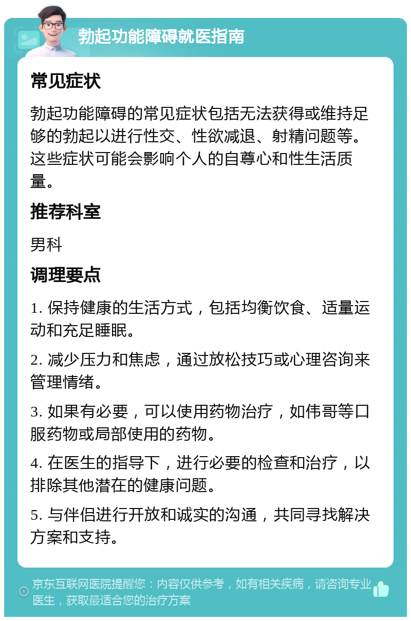 勃起功能障碍就医指南 常见症状 勃起功能障碍的常见症状包括无法获得或维持足够的勃起以进行性交、性欲减退、射精问题等。这些症状可能会影响个人的自尊心和性生活质量。 推荐科室 男科 调理要点 1. 保持健康的生活方式，包括均衡饮食、适量运动和充足睡眠。 2. 减少压力和焦虑，通过放松技巧或心理咨询来管理情绪。 3. 如果有必要，可以使用药物治疗，如伟哥等口服药物或局部使用的药物。 4. 在医生的指导下，进行必要的检查和治疗，以排除其他潜在的健康问题。 5. 与伴侣进行开放和诚实的沟通，共同寻找解决方案和支持。