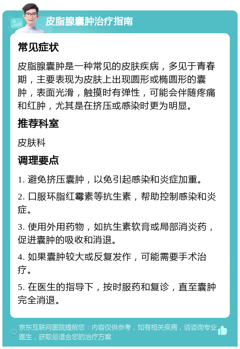 皮脂腺囊肿治疗指南 常见症状 皮脂腺囊肿是一种常见的皮肤疾病，多见于青春期，主要表现为皮肤上出现圆形或椭圆形的囊肿，表面光滑，触摸时有弹性，可能会伴随疼痛和红肿，尤其是在挤压或感染时更为明显。 推荐科室 皮肤科 调理要点 1. 避免挤压囊肿，以免引起感染和炎症加重。 2. 口服环脂红霉素等抗生素，帮助控制感染和炎症。 3. 使用外用药物，如抗生素软膏或局部消炎药，促进囊肿的吸收和消退。 4. 如果囊肿较大或反复发作，可能需要手术治疗。 5. 在医生的指导下，按时服药和复诊，直至囊肿完全消退。