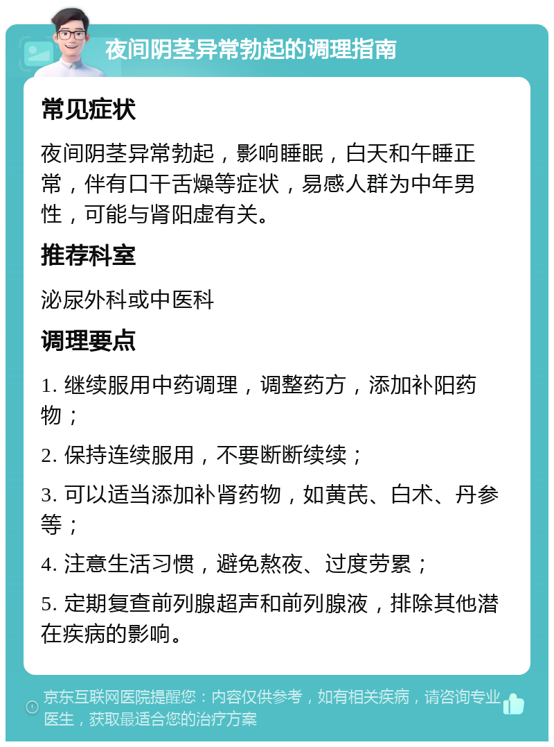 夜间阴茎异常勃起的调理指南 常见症状 夜间阴茎异常勃起，影响睡眠，白天和午睡正常，伴有口干舌燥等症状，易感人群为中年男性，可能与肾阳虚有关。 推荐科室 泌尿外科或中医科 调理要点 1. 继续服用中药调理，调整药方，添加补阳药物； 2. 保持连续服用，不要断断续续； 3. 可以适当添加补肾药物，如黄芪、白术、丹参等； 4. 注意生活习惯，避免熬夜、过度劳累； 5. 定期复查前列腺超声和前列腺液，排除其他潜在疾病的影响。