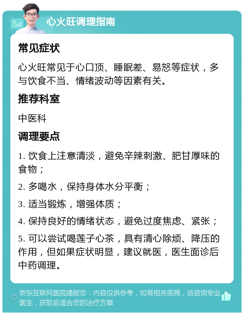 心火旺调理指南 常见症状 心火旺常见于心口顶、睡眠差、易怒等症状，多与饮食不当、情绪波动等因素有关。 推荐科室 中医科 调理要点 1. 饮食上注意清淡，避免辛辣刺激、肥甘厚味的食物； 2. 多喝水，保持身体水分平衡； 3. 适当锻炼，增强体质； 4. 保持良好的情绪状态，避免过度焦虑、紧张； 5. 可以尝试喝莲子心茶，具有清心除烦、降压的作用，但如果症状明显，建议就医，医生面诊后中药调理。