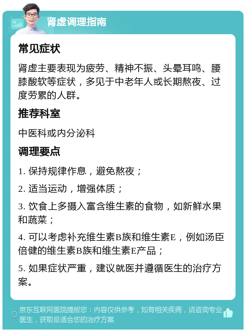 肾虚调理指南 常见症状 肾虚主要表现为疲劳、精神不振、头晕耳鸣、腰膝酸软等症状，多见于中老年人或长期熬夜、过度劳累的人群。 推荐科室 中医科或内分泌科 调理要点 1. 保持规律作息，避免熬夜； 2. 适当运动，增强体质； 3. 饮食上多摄入富含维生素的食物，如新鲜水果和蔬菜； 4. 可以考虑补充维生素B族和维生素E，例如汤臣倍健的维生素B族和维生素E产品； 5. 如果症状严重，建议就医并遵循医生的治疗方案。