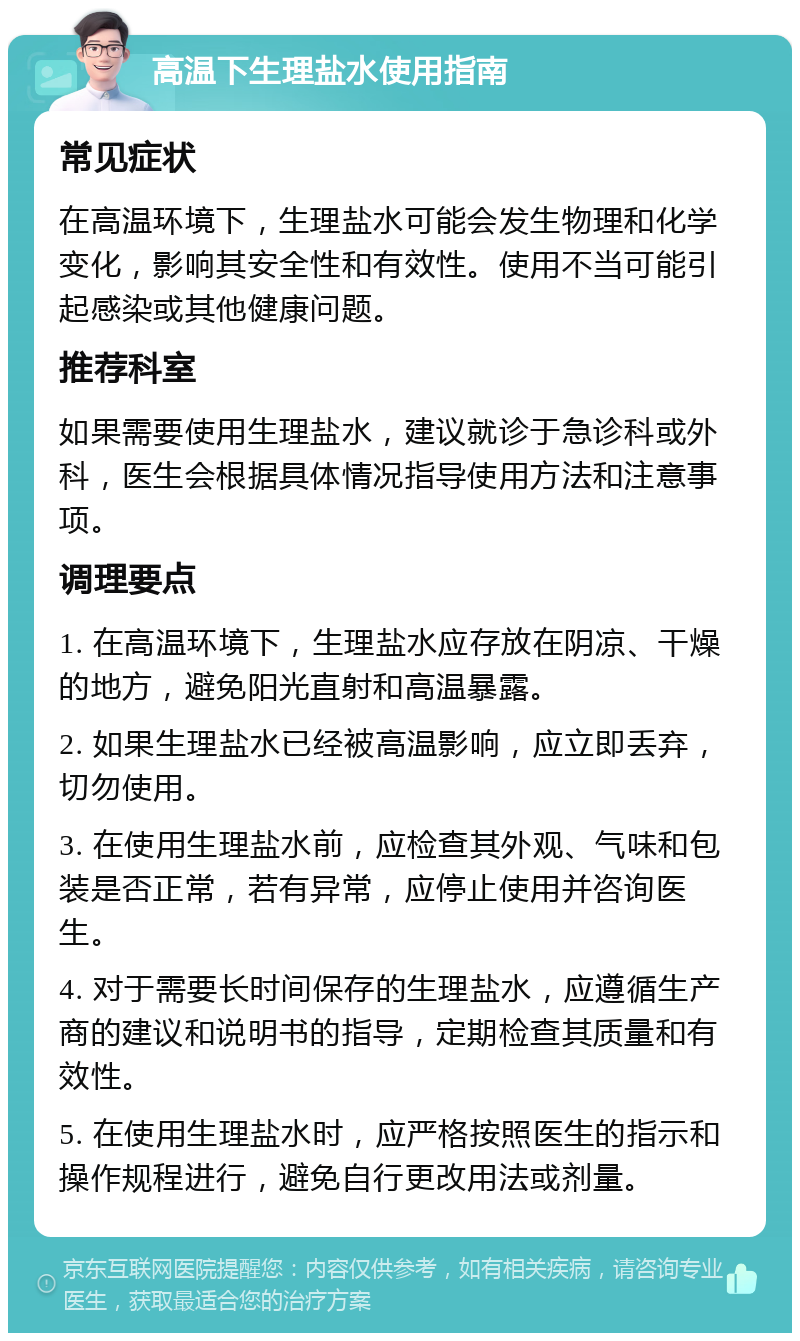 高温下生理盐水使用指南 常见症状 在高温环境下，生理盐水可能会发生物理和化学变化，影响其安全性和有效性。使用不当可能引起感染或其他健康问题。 推荐科室 如果需要使用生理盐水，建议就诊于急诊科或外科，医生会根据具体情况指导使用方法和注意事项。 调理要点 1. 在高温环境下，生理盐水应存放在阴凉、干燥的地方，避免阳光直射和高温暴露。 2. 如果生理盐水已经被高温影响，应立即丢弃，切勿使用。 3. 在使用生理盐水前，应检查其外观、气味和包装是否正常，若有异常，应停止使用并咨询医生。 4. 对于需要长时间保存的生理盐水，应遵循生产商的建议和说明书的指导，定期检查其质量和有效性。 5. 在使用生理盐水时，应严格按照医生的指示和操作规程进行，避免自行更改用法或剂量。