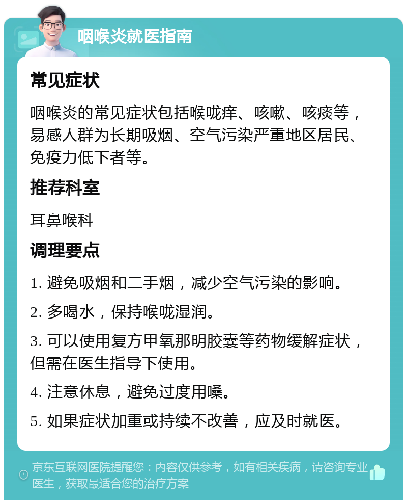 咽喉炎就医指南 常见症状 咽喉炎的常见症状包括喉咙痒、咳嗽、咳痰等，易感人群为长期吸烟、空气污染严重地区居民、免疫力低下者等。 推荐科室 耳鼻喉科 调理要点 1. 避免吸烟和二手烟，减少空气污染的影响。 2. 多喝水，保持喉咙湿润。 3. 可以使用复方甲氧那明胶囊等药物缓解症状，但需在医生指导下使用。 4. 注意休息，避免过度用嗓。 5. 如果症状加重或持续不改善，应及时就医。