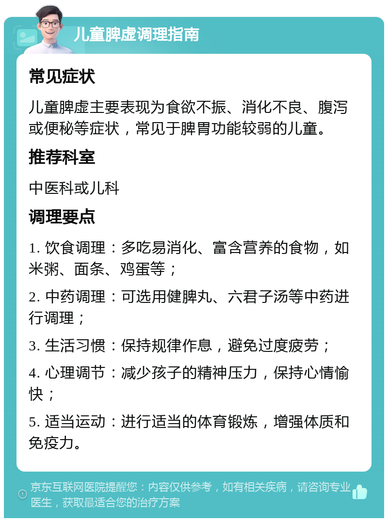 儿童脾虚调理指南 常见症状 儿童脾虚主要表现为食欲不振、消化不良、腹泻或便秘等症状，常见于脾胃功能较弱的儿童。 推荐科室 中医科或儿科 调理要点 1. 饮食调理：多吃易消化、富含营养的食物，如米粥、面条、鸡蛋等； 2. 中药调理：可选用健脾丸、六君子汤等中药进行调理； 3. 生活习惯：保持规律作息，避免过度疲劳； 4. 心理调节：减少孩子的精神压力，保持心情愉快； 5. 适当运动：进行适当的体育锻炼，增强体质和免疫力。