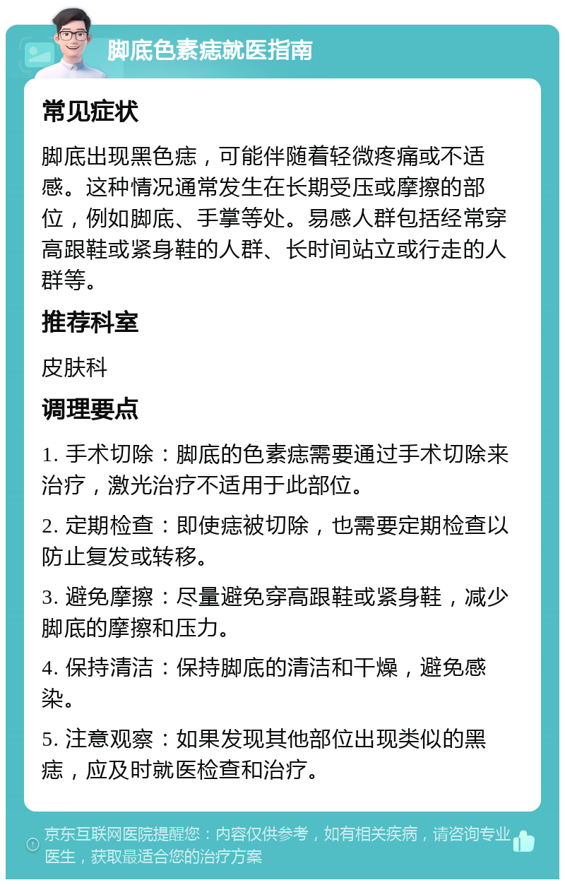 脚底色素痣就医指南 常见症状 脚底出现黑色痣，可能伴随着轻微疼痛或不适感。这种情况通常发生在长期受压或摩擦的部位，例如脚底、手掌等处。易感人群包括经常穿高跟鞋或紧身鞋的人群、长时间站立或行走的人群等。 推荐科室 皮肤科 调理要点 1. 手术切除：脚底的色素痣需要通过手术切除来治疗，激光治疗不适用于此部位。 2. 定期检查：即使痣被切除，也需要定期检查以防止复发或转移。 3. 避免摩擦：尽量避免穿高跟鞋或紧身鞋，减少脚底的摩擦和压力。 4. 保持清洁：保持脚底的清洁和干燥，避免感染。 5. 注意观察：如果发现其他部位出现类似的黑痣，应及时就医检查和治疗。