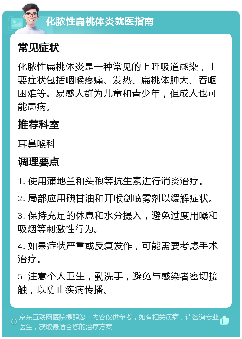 化脓性扁桃体炎就医指南 常见症状 化脓性扁桃体炎是一种常见的上呼吸道感染，主要症状包括咽喉疼痛、发热、扁桃体肿大、吞咽困难等。易感人群为儿童和青少年，但成人也可能患病。 推荐科室 耳鼻喉科 调理要点 1. 使用蒲地兰和头孢等抗生素进行消炎治疗。 2. 局部应用碘甘油和开喉剑喷雾剂以缓解症状。 3. 保持充足的休息和水分摄入，避免过度用嗓和吸烟等刺激性行为。 4. 如果症状严重或反复发作，可能需要考虑手术治疗。 5. 注意个人卫生，勤洗手，避免与感染者密切接触，以防止疾病传播。