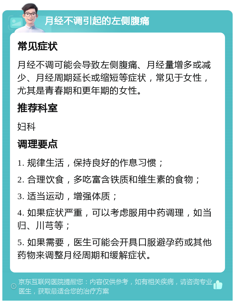 月经不调引起的左侧腹痛 常见症状 月经不调可能会导致左侧腹痛、月经量增多或减少、月经周期延长或缩短等症状，常见于女性，尤其是青春期和更年期的女性。 推荐科室 妇科 调理要点 1. 规律生活，保持良好的作息习惯； 2. 合理饮食，多吃富含铁质和维生素的食物； 3. 适当运动，增强体质； 4. 如果症状严重，可以考虑服用中药调理，如当归、川芎等； 5. 如果需要，医生可能会开具口服避孕药或其他药物来调整月经周期和缓解症状。