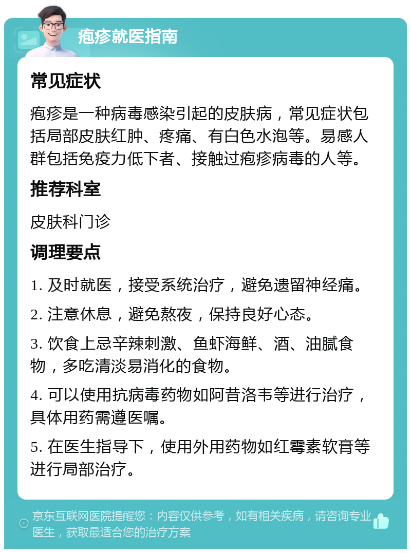 疱疹就医指南 常见症状 疱疹是一种病毒感染引起的皮肤病，常见症状包括局部皮肤红肿、疼痛、有白色水泡等。易感人群包括免疫力低下者、接触过疱疹病毒的人等。 推荐科室 皮肤科门诊 调理要点 1. 及时就医，接受系统治疗，避免遗留神经痛。 2. 注意休息，避免熬夜，保持良好心态。 3. 饮食上忌辛辣刺激、鱼虾海鲜、酒、油腻食物，多吃清淡易消化的食物。 4. 可以使用抗病毒药物如阿昔洛韦等进行治疗，具体用药需遵医嘱。 5. 在医生指导下，使用外用药物如红霉素软膏等进行局部治疗。