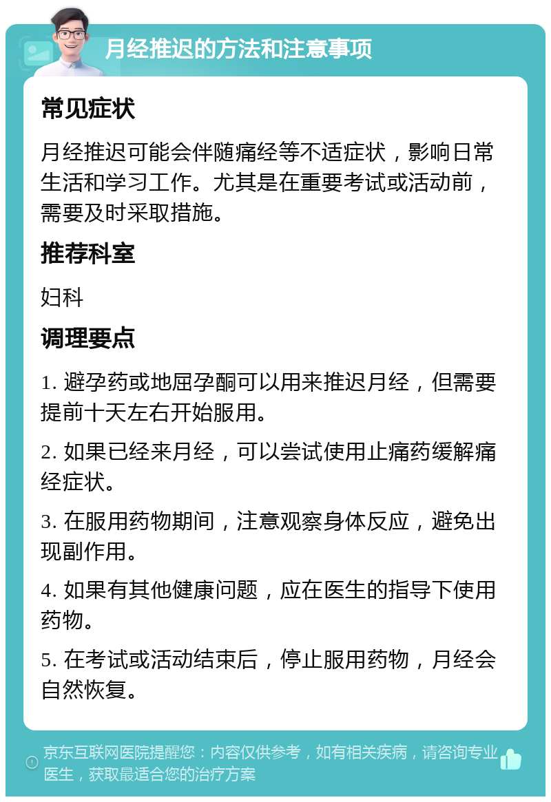 月经推迟的方法和注意事项 常见症状 月经推迟可能会伴随痛经等不适症状，影响日常生活和学习工作。尤其是在重要考试或活动前，需要及时采取措施。 推荐科室 妇科 调理要点 1. 避孕药或地屈孕酮可以用来推迟月经，但需要提前十天左右开始服用。 2. 如果已经来月经，可以尝试使用止痛药缓解痛经症状。 3. 在服用药物期间，注意观察身体反应，避免出现副作用。 4. 如果有其他健康问题，应在医生的指导下使用药物。 5. 在考试或活动结束后，停止服用药物，月经会自然恢复。