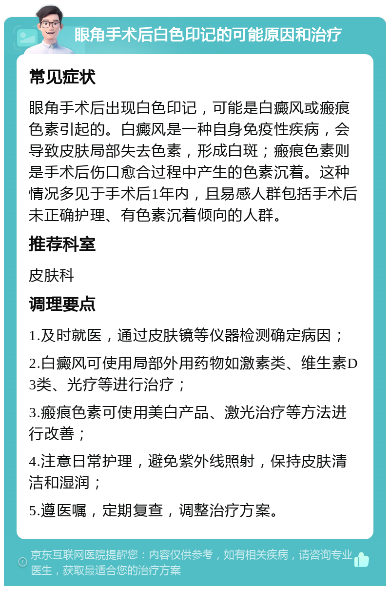 眼角手术后白色印记的可能原因和治疗 常见症状 眼角手术后出现白色印记，可能是白癜风或瘢痕色素引起的。白癜风是一种自身免疫性疾病，会导致皮肤局部失去色素，形成白斑；瘢痕色素则是手术后伤口愈合过程中产生的色素沉着。这种情况多见于手术后1年内，且易感人群包括手术后未正确护理、有色素沉着倾向的人群。 推荐科室 皮肤科 调理要点 1.及时就医，通过皮肤镜等仪器检测确定病因； 2.白癜风可使用局部外用药物如激素类、维生素D3类、光疗等进行治疗； 3.瘢痕色素可使用美白产品、激光治疗等方法进行改善； 4.注意日常护理，避免紫外线照射，保持皮肤清洁和湿润； 5.遵医嘱，定期复查，调整治疗方案。