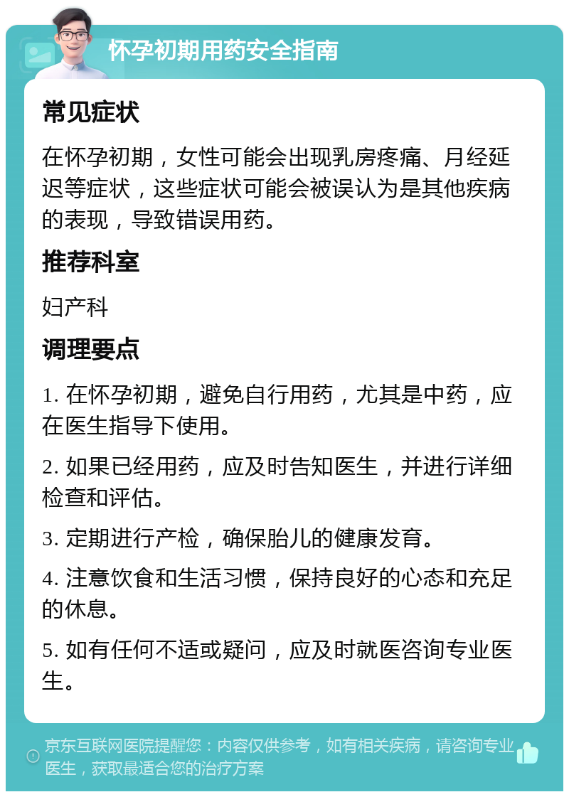 怀孕初期用药安全指南 常见症状 在怀孕初期，女性可能会出现乳房疼痛、月经延迟等症状，这些症状可能会被误认为是其他疾病的表现，导致错误用药。 推荐科室 妇产科 调理要点 1. 在怀孕初期，避免自行用药，尤其是中药，应在医生指导下使用。 2. 如果已经用药，应及时告知医生，并进行详细检查和评估。 3. 定期进行产检，确保胎儿的健康发育。 4. 注意饮食和生活习惯，保持良好的心态和充足的休息。 5. 如有任何不适或疑问，应及时就医咨询专业医生。