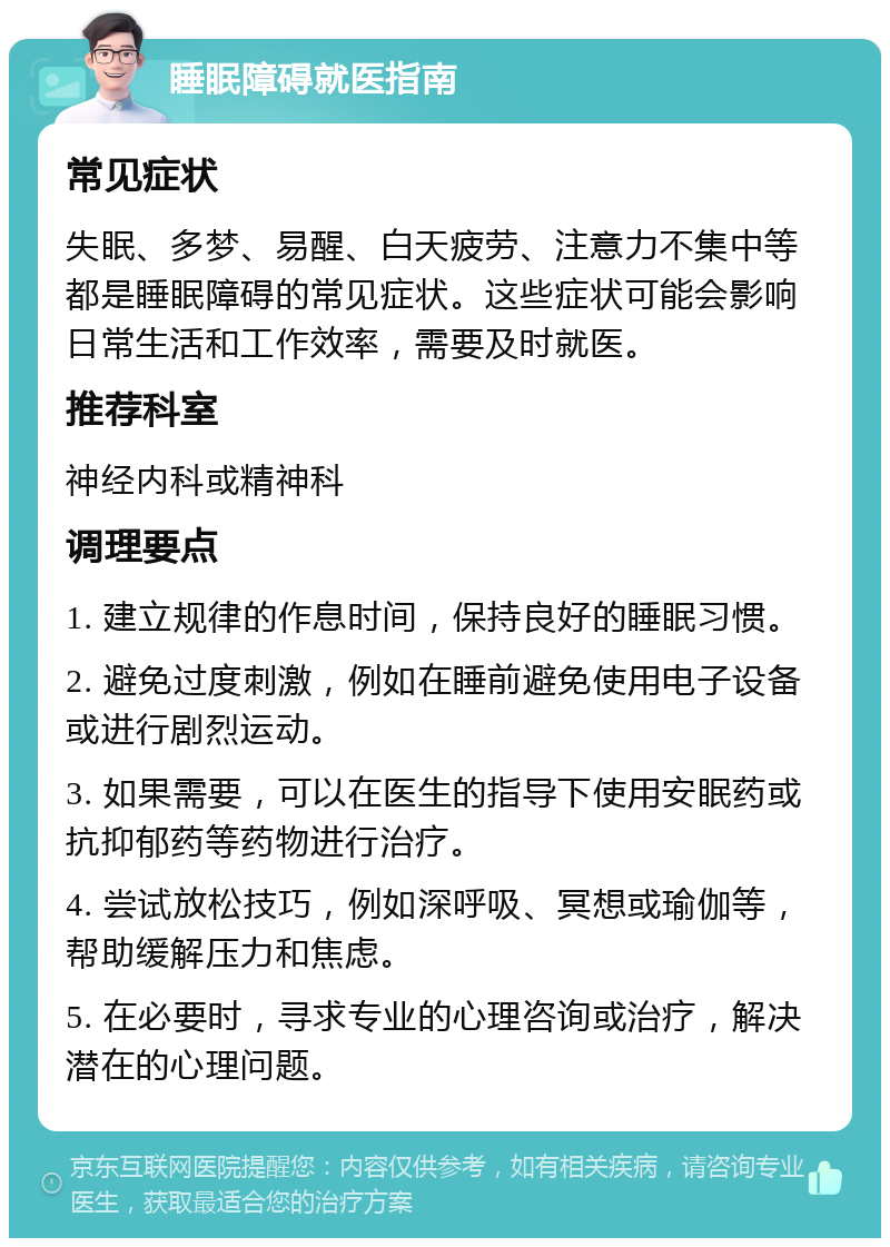 睡眠障碍就医指南 常见症状 失眠、多梦、易醒、白天疲劳、注意力不集中等都是睡眠障碍的常见症状。这些症状可能会影响日常生活和工作效率，需要及时就医。 推荐科室 神经内科或精神科 调理要点 1. 建立规律的作息时间，保持良好的睡眠习惯。 2. 避免过度刺激，例如在睡前避免使用电子设备或进行剧烈运动。 3. 如果需要，可以在医生的指导下使用安眠药或抗抑郁药等药物进行治疗。 4. 尝试放松技巧，例如深呼吸、冥想或瑜伽等，帮助缓解压力和焦虑。 5. 在必要时，寻求专业的心理咨询或治疗，解决潜在的心理问题。