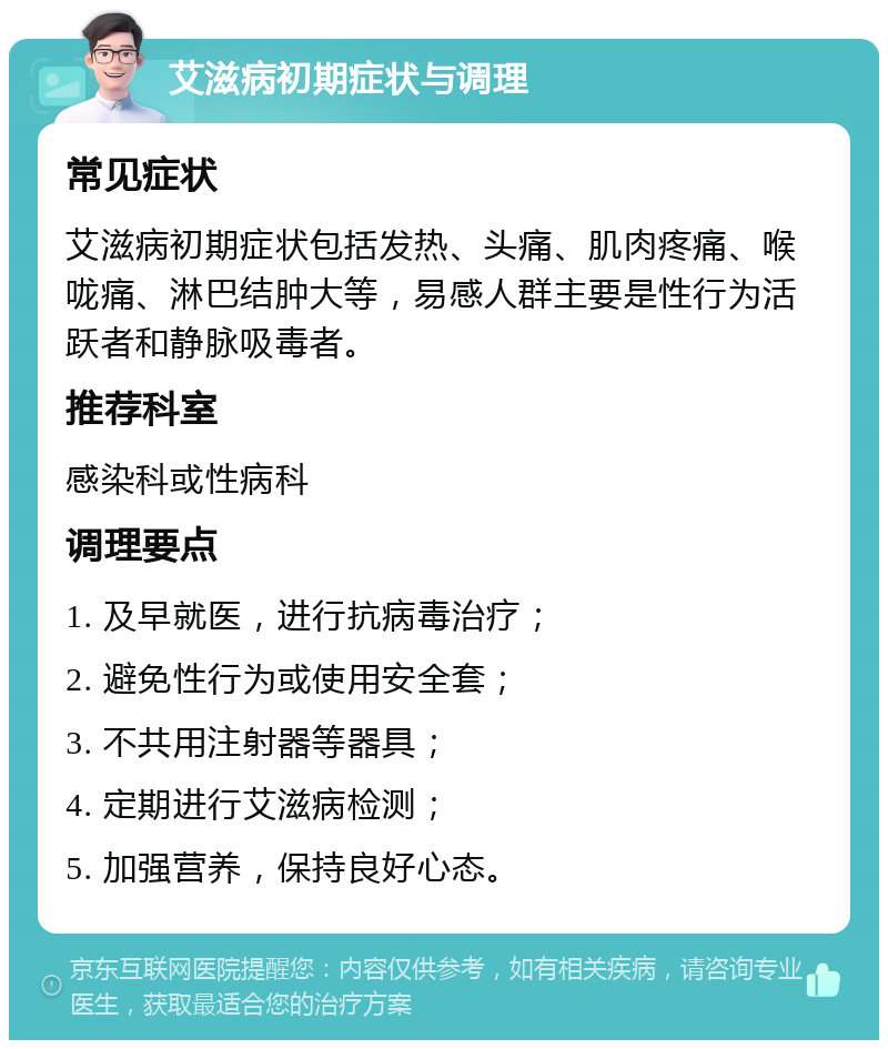 艾滋病初期症状与调理 常见症状 艾滋病初期症状包括发热、头痛、肌肉疼痛、喉咙痛、淋巴结肿大等，易感人群主要是性行为活跃者和静脉吸毒者。 推荐科室 感染科或性病科 调理要点 1. 及早就医，进行抗病毒治疗； 2. 避免性行为或使用安全套； 3. 不共用注射器等器具； 4. 定期进行艾滋病检测； 5. 加强营养，保持良好心态。