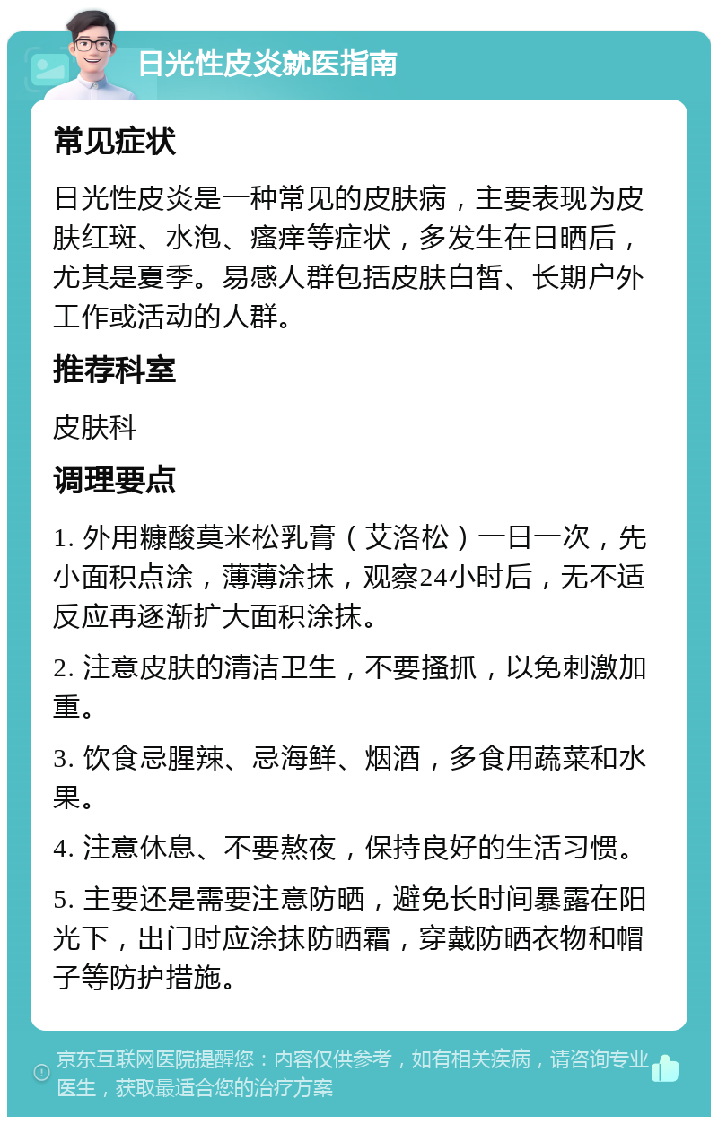 日光性皮炎就医指南 常见症状 日光性皮炎是一种常见的皮肤病，主要表现为皮肤红斑、水泡、瘙痒等症状，多发生在日晒后，尤其是夏季。易感人群包括皮肤白皙、长期户外工作或活动的人群。 推荐科室 皮肤科 调理要点 1. 外用糠酸莫米松乳膏（艾洛松）一日一次，先小面积点涂，薄薄涂抹，观察24小时后，无不适反应再逐渐扩大面积涂抹。 2. 注意皮肤的清洁卫生，不要搔抓，以免刺激加重。 3. 饮食忌腥辣、忌海鲜、烟酒，多食用蔬菜和水果。 4. 注意休息、不要熬夜，保持良好的生活习惯。 5. 主要还是需要注意防晒，避免长时间暴露在阳光下，出门时应涂抹防晒霜，穿戴防晒衣物和帽子等防护措施。