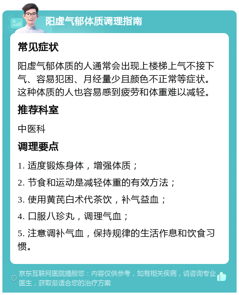 阳虚气郁体质调理指南 常见症状 阳虚气郁体质的人通常会出现上楼梯上气不接下气、容易犯困、月经量少且颜色不正常等症状。这种体质的人也容易感到疲劳和体重难以减轻。 推荐科室 中医科 调理要点 1. 适度锻炼身体，增强体质； 2. 节食和运动是减轻体重的有效方法； 3. 使用黄芪白术代茶饮，补气益血； 4. 口服八珍丸，调理气血； 5. 注意调补气血，保持规律的生活作息和饮食习惯。