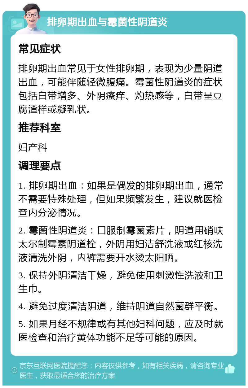 排卵期出血与霉菌性阴道炎 常见症状 排卵期出血常见于女性排卵期，表现为少量阴道出血，可能伴随轻微腹痛。霉菌性阴道炎的症状包括白带增多、外阴瘙痒、灼热感等，白带呈豆腐渣样或凝乳状。 推荐科室 妇产科 调理要点 1. 排卵期出血：如果是偶发的排卵期出血，通常不需要特殊处理，但如果频繁发生，建议就医检查内分泌情况。 2. 霉菌性阴道炎：口服制霉菌素片，阴道用硝呋太尔制霉素阴道栓，外阴用妇洁舒洗液或红核洗液清洗外阴，内裤需要开水烫太阳晒。 3. 保持外阴清洁干燥，避免使用刺激性洗液和卫生巾。 4. 避免过度清洁阴道，维持阴道自然菌群平衡。 5. 如果月经不规律或有其他妇科问题，应及时就医检查和治疗黄体功能不足等可能的原因。