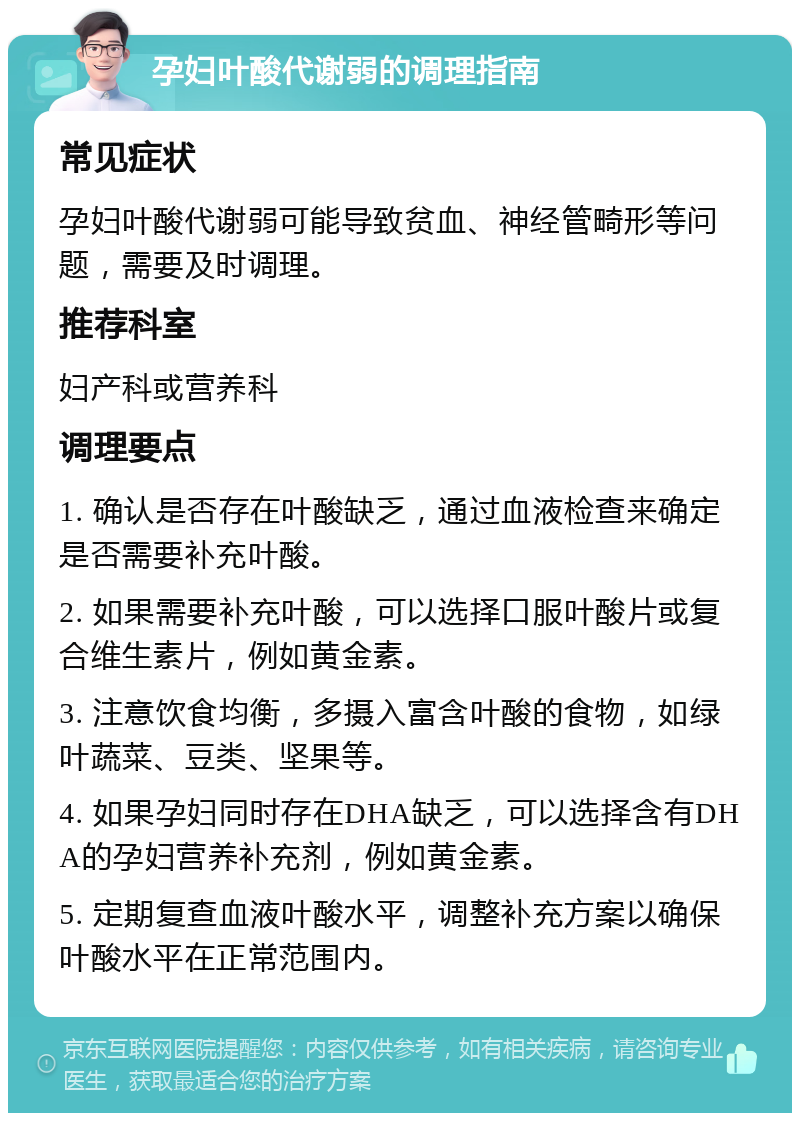 孕妇叶酸代谢弱的调理指南 常见症状 孕妇叶酸代谢弱可能导致贫血、神经管畸形等问题，需要及时调理。 推荐科室 妇产科或营养科 调理要点 1. 确认是否存在叶酸缺乏，通过血液检查来确定是否需要补充叶酸。 2. 如果需要补充叶酸，可以选择口服叶酸片或复合维生素片，例如黄金素。 3. 注意饮食均衡，多摄入富含叶酸的食物，如绿叶蔬菜、豆类、坚果等。 4. 如果孕妇同时存在DHA缺乏，可以选择含有DHA的孕妇营养补充剂，例如黄金素。 5. 定期复查血液叶酸水平，调整补充方案以确保叶酸水平在正常范围内。