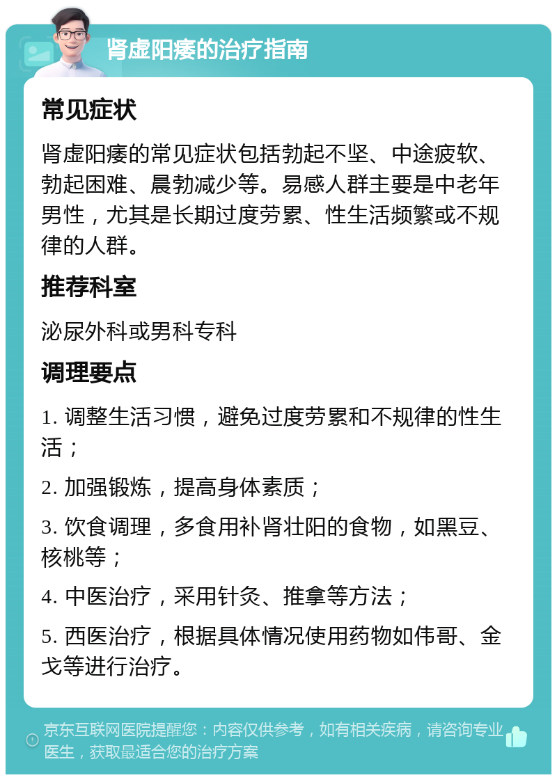 肾虚阳痿的治疗指南 常见症状 肾虚阳痿的常见症状包括勃起不坚、中途疲软、勃起困难、晨勃减少等。易感人群主要是中老年男性，尤其是长期过度劳累、性生活频繁或不规律的人群。 推荐科室 泌尿外科或男科专科 调理要点 1. 调整生活习惯，避免过度劳累和不规律的性生活； 2. 加强锻炼，提高身体素质； 3. 饮食调理，多食用补肾壮阳的食物，如黑豆、核桃等； 4. 中医治疗，采用针灸、推拿等方法； 5. 西医治疗，根据具体情况使用药物如伟哥、金戈等进行治疗。