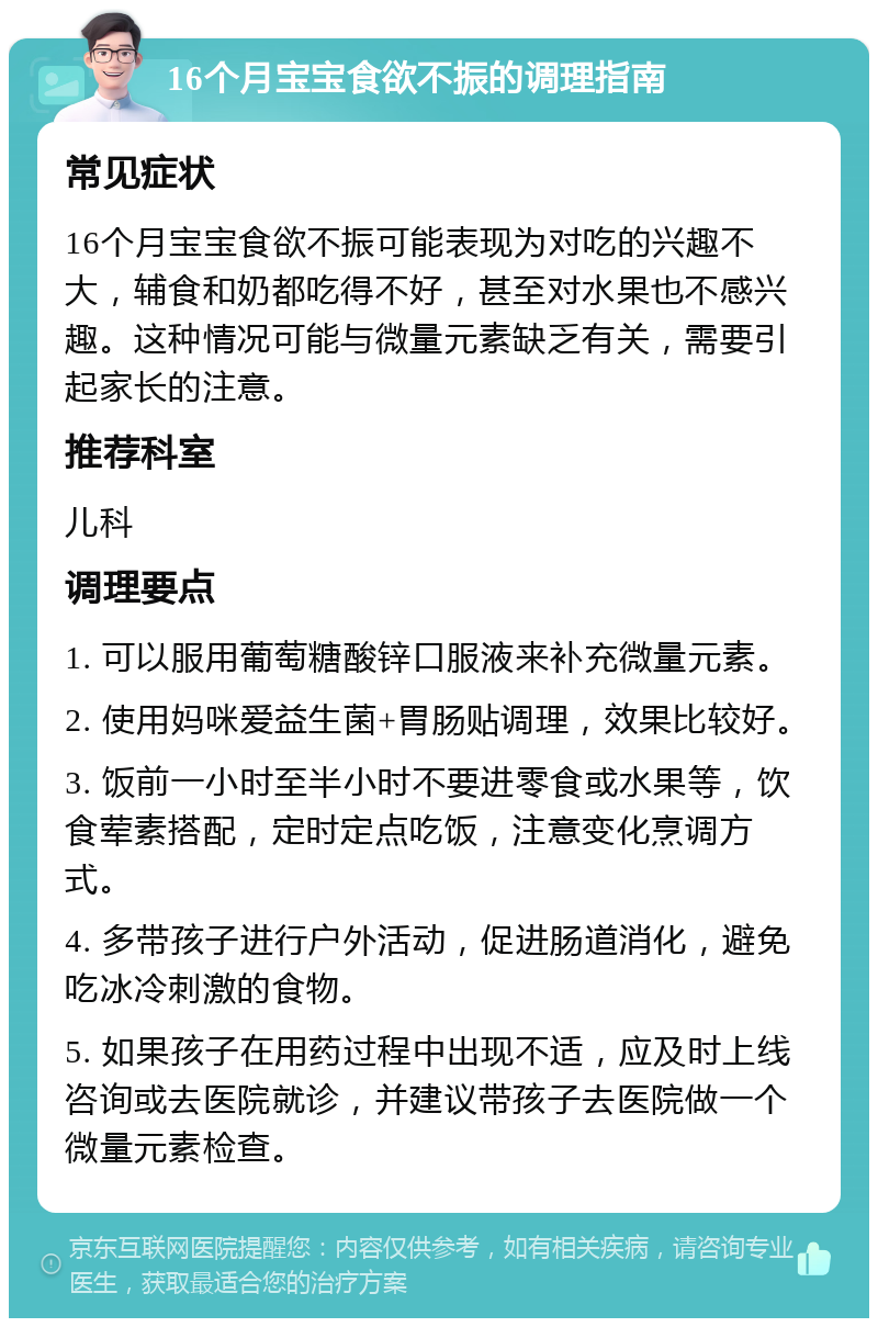 16个月宝宝食欲不振的调理指南 常见症状 16个月宝宝食欲不振可能表现为对吃的兴趣不大，辅食和奶都吃得不好，甚至对水果也不感兴趣。这种情况可能与微量元素缺乏有关，需要引起家长的注意。 推荐科室 儿科 调理要点 1. 可以服用葡萄糖酸锌口服液来补充微量元素。 2. 使用妈咪爱益生菌+胃肠贴调理，效果比较好。 3. 饭前一小时至半小时不要进零食或水果等，饮食荤素搭配，定时定点吃饭，注意变化烹调方式。 4. 多带孩子进行户外活动，促进肠道消化，避免吃冰冷刺激的食物。 5. 如果孩子在用药过程中出现不适，应及时上线咨询或去医院就诊，并建议带孩子去医院做一个微量元素检查。