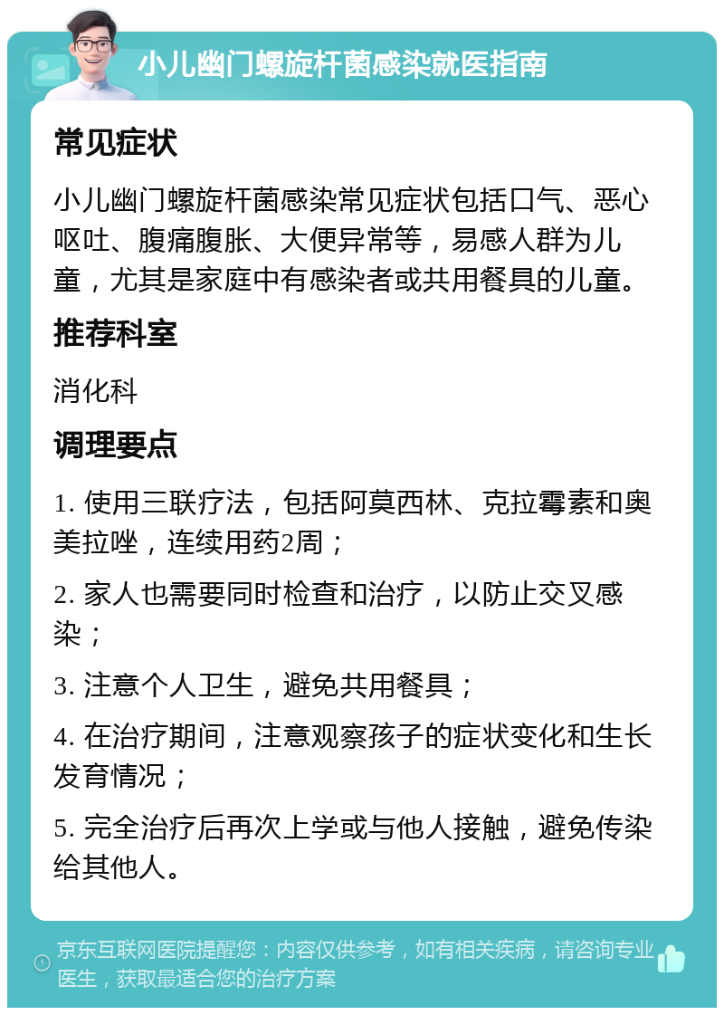 小儿幽门螺旋杆菌感染就医指南 常见症状 小儿幽门螺旋杆菌感染常见症状包括口气、恶心呕吐、腹痛腹胀、大便异常等，易感人群为儿童，尤其是家庭中有感染者或共用餐具的儿童。 推荐科室 消化科 调理要点 1. 使用三联疗法，包括阿莫西林、克拉霉素和奥美拉唑，连续用药2周； 2. 家人也需要同时检查和治疗，以防止交叉感染； 3. 注意个人卫生，避免共用餐具； 4. 在治疗期间，注意观察孩子的症状变化和生长发育情况； 5. 完全治疗后再次上学或与他人接触，避免传染给其他人。