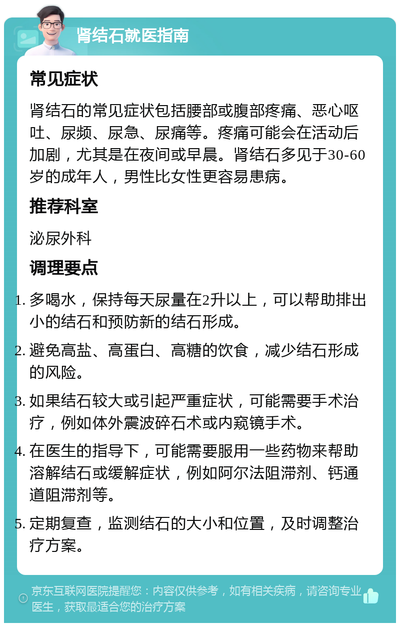 肾结石就医指南 常见症状 肾结石的常见症状包括腰部或腹部疼痛、恶心呕吐、尿频、尿急、尿痛等。疼痛可能会在活动后加剧，尤其是在夜间或早晨。肾结石多见于30-60岁的成年人，男性比女性更容易患病。 推荐科室 泌尿外科 调理要点 多喝水，保持每天尿量在2升以上，可以帮助排出小的结石和预防新的结石形成。 避免高盐、高蛋白、高糖的饮食，减少结石形成的风险。 如果结石较大或引起严重症状，可能需要手术治疗，例如体外震波碎石术或内窥镜手术。 在医生的指导下，可能需要服用一些药物来帮助溶解结石或缓解症状，例如阿尔法阻滞剂、钙通道阻滞剂等。 定期复查，监测结石的大小和位置，及时调整治疗方案。