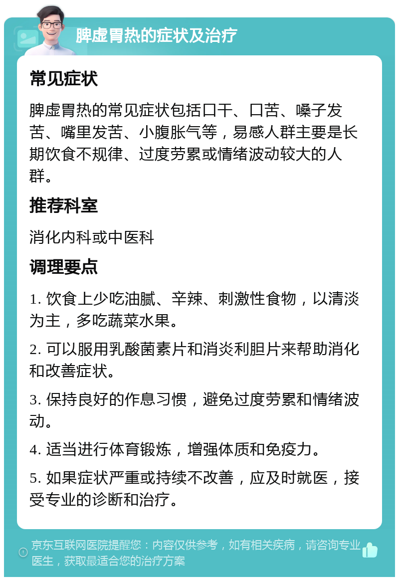 脾虚胃热的症状及治疗 常见症状 脾虚胃热的常见症状包括口干、口苦、嗓子发苦、嘴里发苦、小腹胀气等，易感人群主要是长期饮食不规律、过度劳累或情绪波动较大的人群。 推荐科室 消化内科或中医科 调理要点 1. 饮食上少吃油腻、辛辣、刺激性食物，以清淡为主，多吃蔬菜水果。 2. 可以服用乳酸菌素片和消炎利胆片来帮助消化和改善症状。 3. 保持良好的作息习惯，避免过度劳累和情绪波动。 4. 适当进行体育锻炼，增强体质和免疫力。 5. 如果症状严重或持续不改善，应及时就医，接受专业的诊断和治疗。