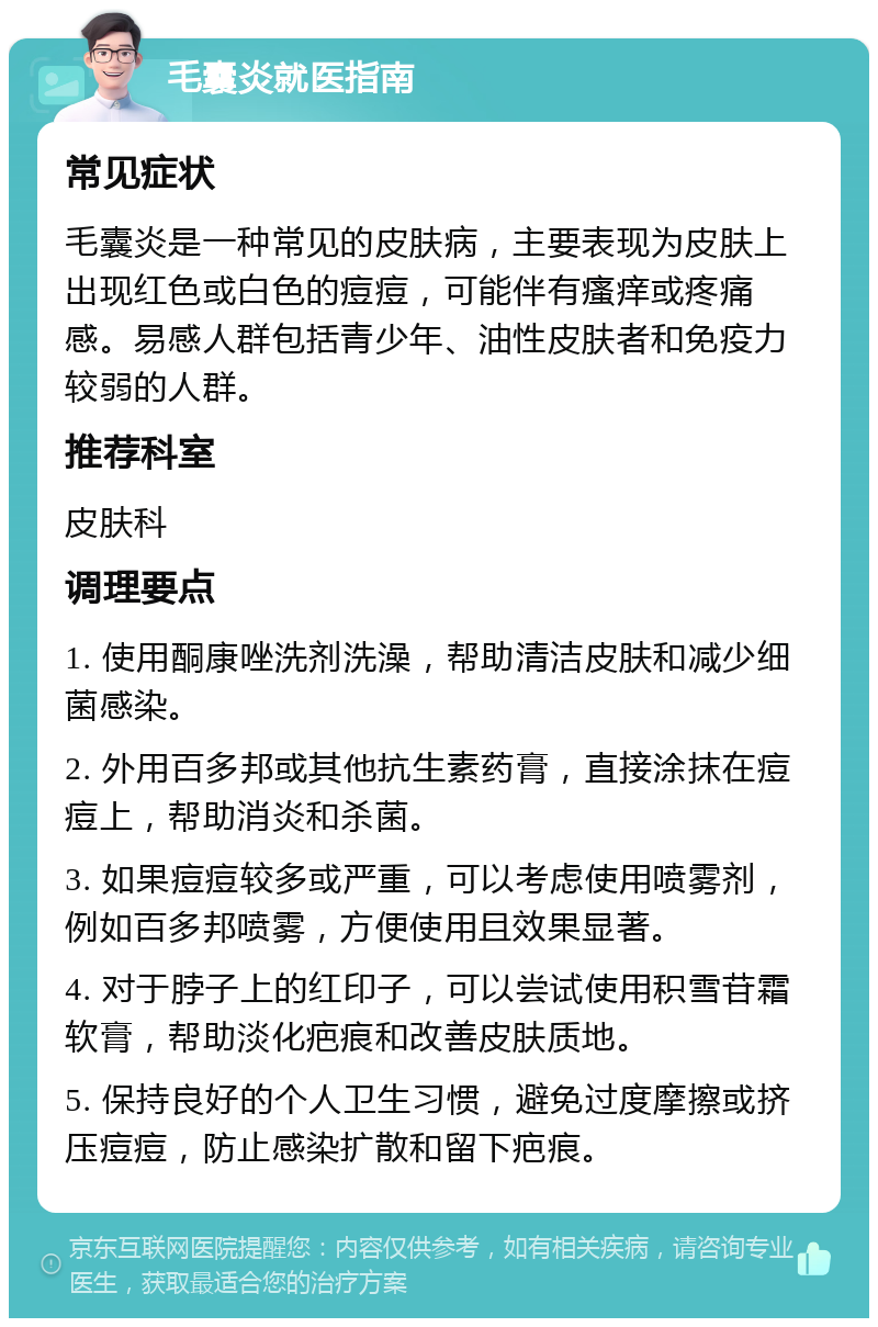 毛囊炎就医指南 常见症状 毛囊炎是一种常见的皮肤病，主要表现为皮肤上出现红色或白色的痘痘，可能伴有瘙痒或疼痛感。易感人群包括青少年、油性皮肤者和免疫力较弱的人群。 推荐科室 皮肤科 调理要点 1. 使用酮康唑洗剂洗澡，帮助清洁皮肤和减少细菌感染。 2. 外用百多邦或其他抗生素药膏，直接涂抹在痘痘上，帮助消炎和杀菌。 3. 如果痘痘较多或严重，可以考虑使用喷雾剂，例如百多邦喷雾，方便使用且效果显著。 4. 对于脖子上的红印子，可以尝试使用积雪苷霜软膏，帮助淡化疤痕和改善皮肤质地。 5. 保持良好的个人卫生习惯，避免过度摩擦或挤压痘痘，防止感染扩散和留下疤痕。