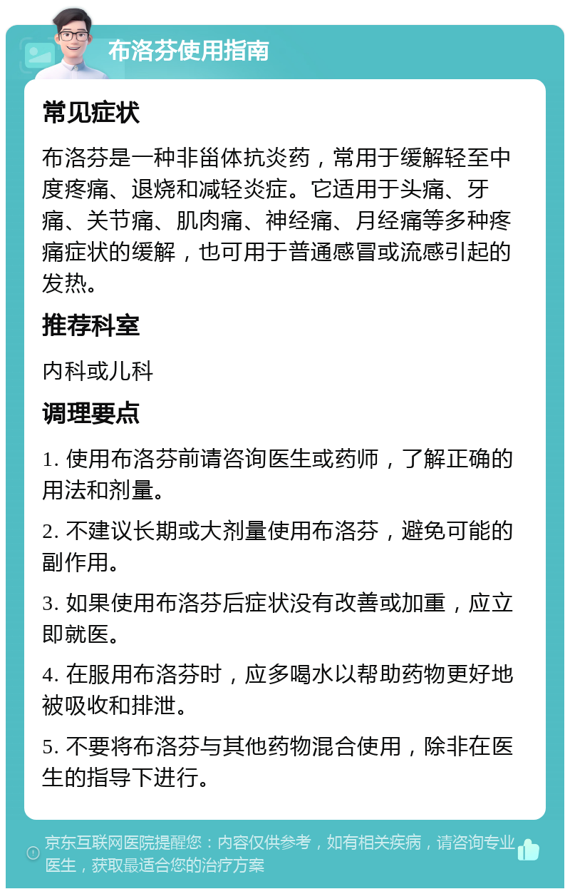 布洛芬使用指南 常见症状 布洛芬是一种非甾体抗炎药，常用于缓解轻至中度疼痛、退烧和减轻炎症。它适用于头痛、牙痛、关节痛、肌肉痛、神经痛、月经痛等多种疼痛症状的缓解，也可用于普通感冒或流感引起的发热。 推荐科室 内科或儿科 调理要点 1. 使用布洛芬前请咨询医生或药师，了解正确的用法和剂量。 2. 不建议长期或大剂量使用布洛芬，避免可能的副作用。 3. 如果使用布洛芬后症状没有改善或加重，应立即就医。 4. 在服用布洛芬时，应多喝水以帮助药物更好地被吸收和排泄。 5. 不要将布洛芬与其他药物混合使用，除非在医生的指导下进行。
