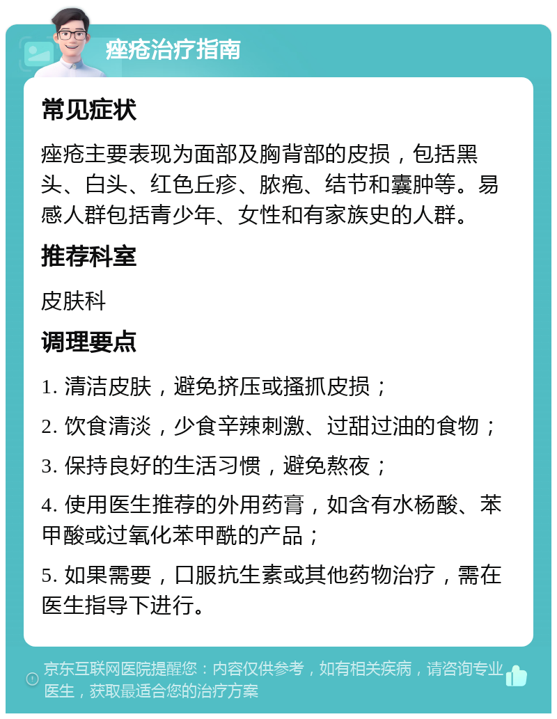 痤疮治疗指南 常见症状 痤疮主要表现为面部及胸背部的皮损，包括黑头、白头、红色丘疹、脓疱、结节和囊肿等。易感人群包括青少年、女性和有家族史的人群。 推荐科室 皮肤科 调理要点 1. 清洁皮肤，避免挤压或搔抓皮损； 2. 饮食清淡，少食辛辣刺激、过甜过油的食物； 3. 保持良好的生活习惯，避免熬夜； 4. 使用医生推荐的外用药膏，如含有水杨酸、苯甲酸或过氧化苯甲酰的产品； 5. 如果需要，口服抗生素或其他药物治疗，需在医生指导下进行。