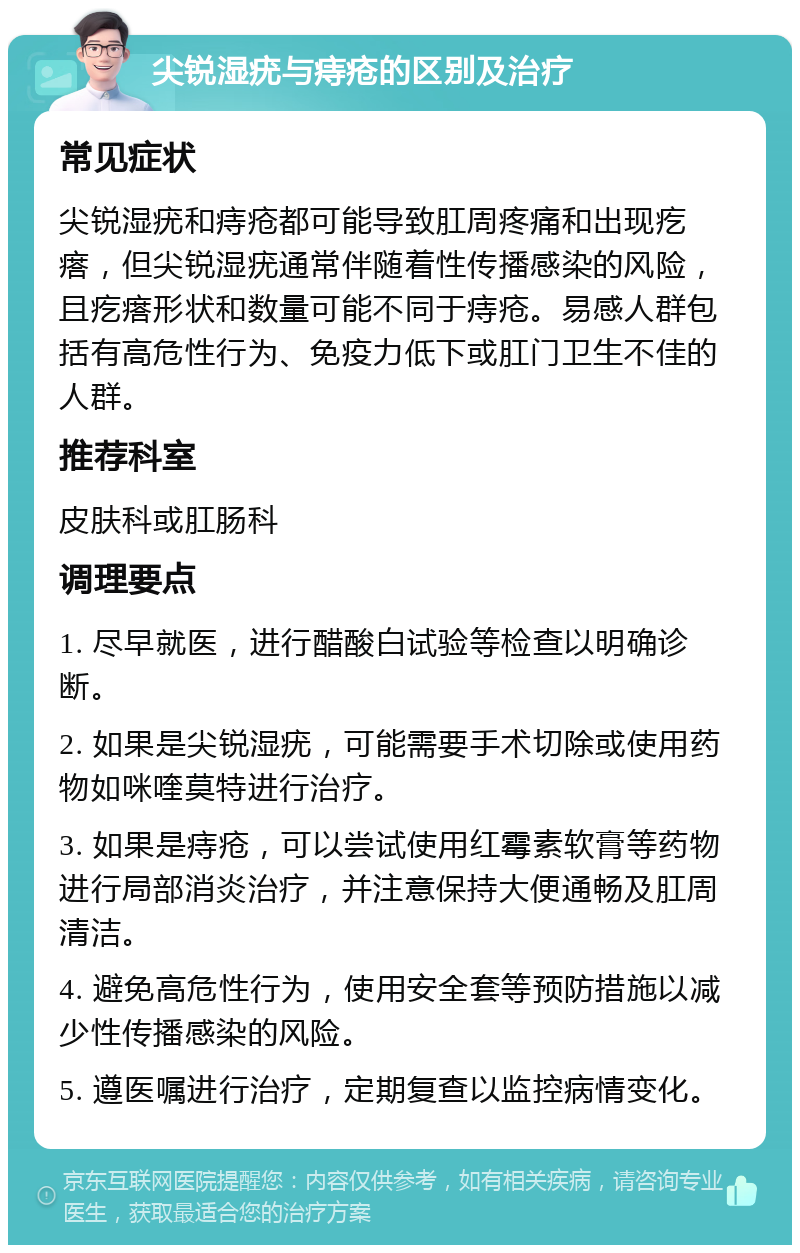 尖锐湿疣与痔疮的区别及治疗 常见症状 尖锐湿疣和痔疮都可能导致肛周疼痛和出现疙瘩，但尖锐湿疣通常伴随着性传播感染的风险，且疙瘩形状和数量可能不同于痔疮。易感人群包括有高危性行为、免疫力低下或肛门卫生不佳的人群。 推荐科室 皮肤科或肛肠科 调理要点 1. 尽早就医，进行醋酸白试验等检查以明确诊断。 2. 如果是尖锐湿疣，可能需要手术切除或使用药物如咪喹莫特进行治疗。 3. 如果是痔疮，可以尝试使用红霉素软膏等药物进行局部消炎治疗，并注意保持大便通畅及肛周清洁。 4. 避免高危性行为，使用安全套等预防措施以减少性传播感染的风险。 5. 遵医嘱进行治疗，定期复查以监控病情变化。