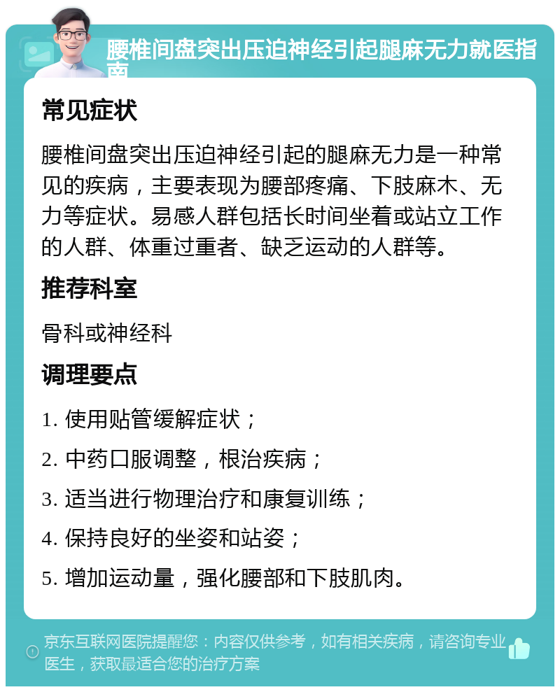 腰椎间盘突出压迫神经引起腿麻无力就医指南 常见症状 腰椎间盘突出压迫神经引起的腿麻无力是一种常见的疾病，主要表现为腰部疼痛、下肢麻木、无力等症状。易感人群包括长时间坐着或站立工作的人群、体重过重者、缺乏运动的人群等。 推荐科室 骨科或神经科 调理要点 1. 使用贴管缓解症状； 2. 中药口服调整，根治疾病； 3. 适当进行物理治疗和康复训练； 4. 保持良好的坐姿和站姿； 5. 增加运动量，强化腰部和下肢肌肉。