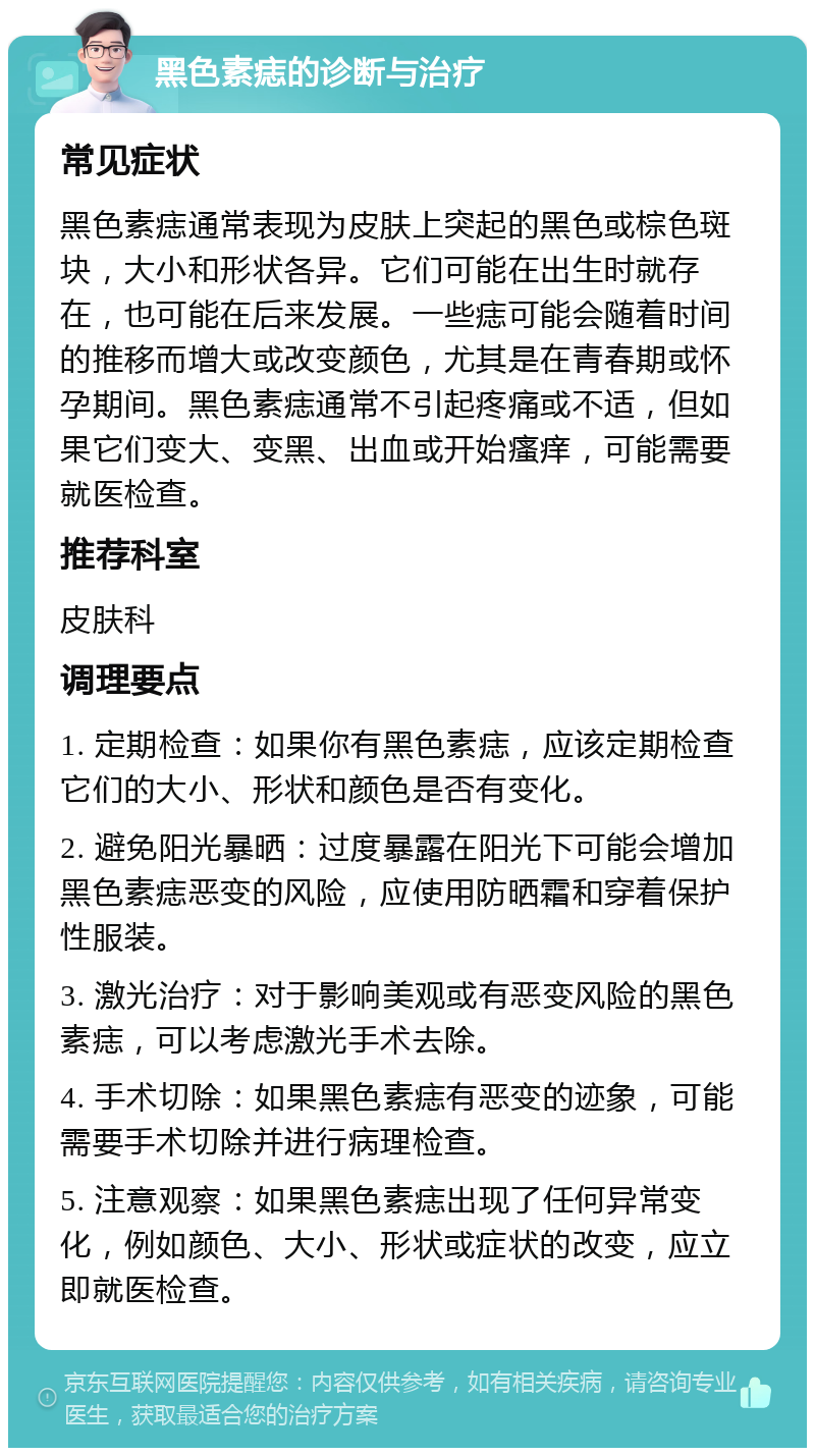 黑色素痣的诊断与治疗 常见症状 黑色素痣通常表现为皮肤上突起的黑色或棕色斑块，大小和形状各异。它们可能在出生时就存在，也可能在后来发展。一些痣可能会随着时间的推移而增大或改变颜色，尤其是在青春期或怀孕期间。黑色素痣通常不引起疼痛或不适，但如果它们变大、变黑、出血或开始瘙痒，可能需要就医检查。 推荐科室 皮肤科 调理要点 1. 定期检查：如果你有黑色素痣，应该定期检查它们的大小、形状和颜色是否有变化。 2. 避免阳光暴晒：过度暴露在阳光下可能会增加黑色素痣恶变的风险，应使用防晒霜和穿着保护性服装。 3. 激光治疗：对于影响美观或有恶变风险的黑色素痣，可以考虑激光手术去除。 4. 手术切除：如果黑色素痣有恶变的迹象，可能需要手术切除并进行病理检查。 5. 注意观察：如果黑色素痣出现了任何异常变化，例如颜色、大小、形状或症状的改变，应立即就医检查。