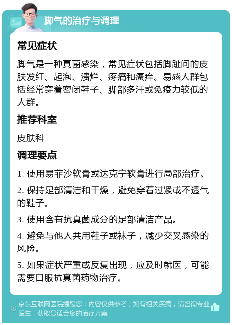 脚气的治疗与调理 常见症状 脚气是一种真菌感染，常见症状包括脚趾间的皮肤发红、起泡、溃烂、疼痛和瘙痒。易感人群包括经常穿着密闭鞋子、脚部多汗或免疫力较低的人群。 推荐科室 皮肤科 调理要点 1. 使用易菲沙软膏或达克宁软膏进行局部治疗。 2. 保持足部清洁和干燥，避免穿着过紧或不透气的鞋子。 3. 使用含有抗真菌成分的足部清洁产品。 4. 避免与他人共用鞋子或袜子，减少交叉感染的风险。 5. 如果症状严重或反复出现，应及时就医，可能需要口服抗真菌药物治疗。