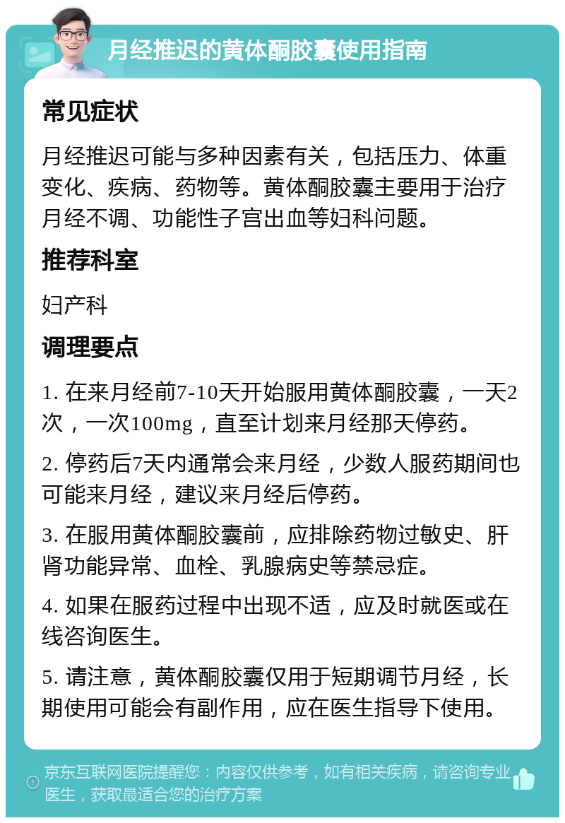 月经推迟的黄体酮胶囊使用指南 常见症状 月经推迟可能与多种因素有关，包括压力、体重变化、疾病、药物等。黄体酮胶囊主要用于治疗月经不调、功能性子宫出血等妇科问题。 推荐科室 妇产科 调理要点 1. 在来月经前7-10天开始服用黄体酮胶囊，一天2次，一次100mg，直至计划来月经那天停药。 2. 停药后7天内通常会来月经，少数人服药期间也可能来月经，建议来月经后停药。 3. 在服用黄体酮胶囊前，应排除药物过敏史、肝肾功能异常、血栓、乳腺病史等禁忌症。 4. 如果在服药过程中出现不适，应及时就医或在线咨询医生。 5. 请注意，黄体酮胶囊仅用于短期调节月经，长期使用可能会有副作用，应在医生指导下使用。