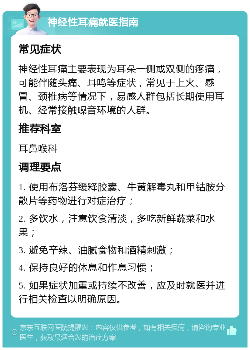 神经性耳痛就医指南 常见症状 神经性耳痛主要表现为耳朵一侧或双侧的疼痛，可能伴随头痛、耳鸣等症状，常见于上火、感冒、颈椎病等情况下，易感人群包括长期使用耳机、经常接触噪音环境的人群。 推荐科室 耳鼻喉科 调理要点 1. 使用布洛芬缓释胶囊、牛黄解毒丸和甲钴胺分散片等药物进行对症治疗； 2. 多饮水，注意饮食清淡，多吃新鲜蔬菜和水果； 3. 避免辛辣、油腻食物和酒精刺激； 4. 保持良好的休息和作息习惯； 5. 如果症状加重或持续不改善，应及时就医并进行相关检查以明确原因。